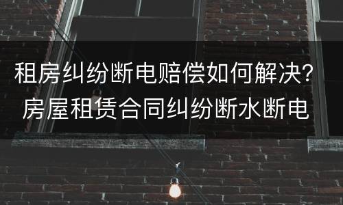 租房纠纷断电赔偿如何解决？ 房屋租赁合同纠纷断水断电