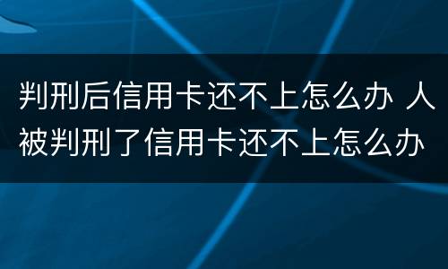 判刑后信用卡还不上怎么办 人被判刑了信用卡还不上怎么办