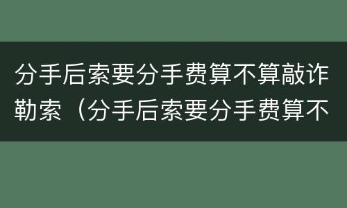 分手后索要分手费算不算敲诈勒索（分手后索要分手费算不算敲诈勒索罪）