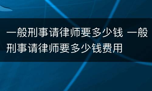 一般刑事请律师要多少钱 一般刑事请律师要多少钱费用