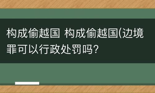 构成偷越国 构成偷越国(边境罪可以行政处罚吗?