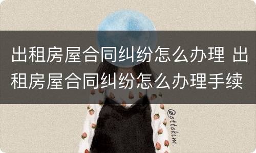 出租房屋合同纠纷怎么办理 出租房屋合同纠纷怎么办理手续