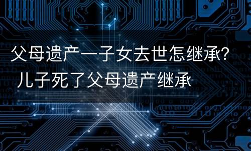 父母遗产一子女去世怎继承？ 儿子死了父母遗产继承