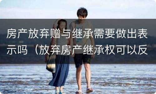 房产放弃赠与继承需要做出表示吗（放弃房产继承权可以反悔吗）