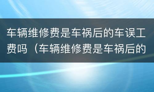 车辆维修费是车祸后的车误工费吗（车辆维修费是车祸后的车误工费吗多少钱）