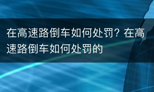 在高速路倒车如何处罚? 在高速路倒车如何处罚的