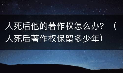 人死后他的著作权怎么办？（人死后著作权保留多少年）