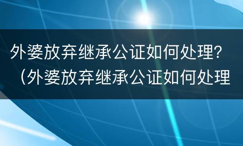 外婆放弃继承公证如何处理？（外婆放弃继承公证如何处理房屋）