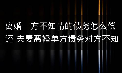 离婚一方不知情的债务怎么偿还 夫妻离婚单方债务对方不知道