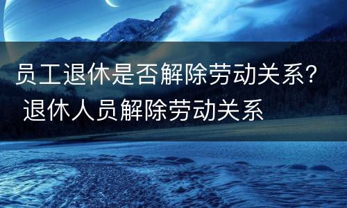 员工退休是否解除劳动关系？ 退休人员解除劳动关系