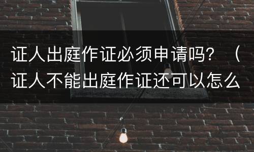 证人出庭作证必须申请吗？（证人不能出庭作证还可以怎么作证）