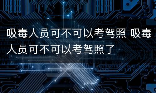 吸毒人员可不可以考驾照 吸毒人员可不可以考驾照了