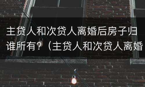 主贷人和次贷人离婚后房子归谁所有?（主贷人和次贷人离婚后房子归主贷人还要还清贷款吗?）