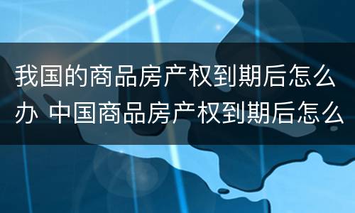 我国的商品房产权到期后怎么办 中国商品房产权到期后怎么办
