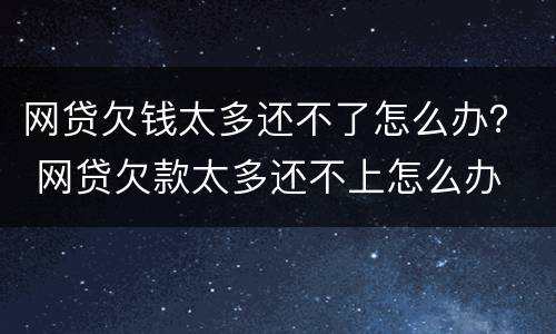 网贷欠钱太多还不了怎么办？ 网贷欠款太多还不上怎么办