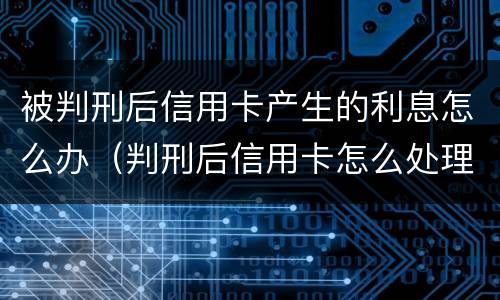 被判刑后信用卡产生的利息怎么办（判刑后信用卡怎么处理）