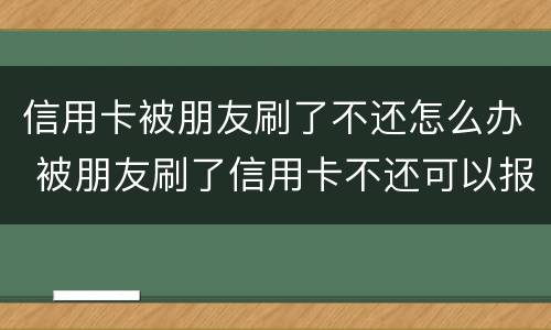 信用卡被朋友刷了不还怎么办 被朋友刷了信用卡不还可以报警吗