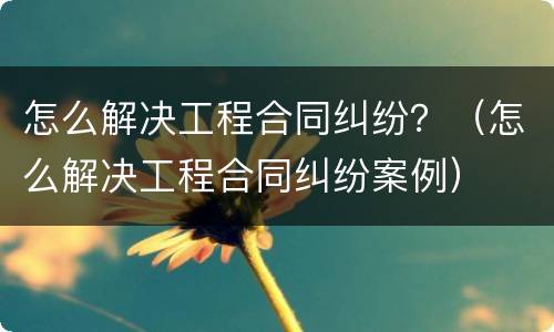 怎么解决工程合同纠纷？（怎么解决工程合同纠纷案例）