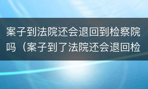 案子到法院还会退回到检察院吗（案子到了法院还会退回检察院吗）
