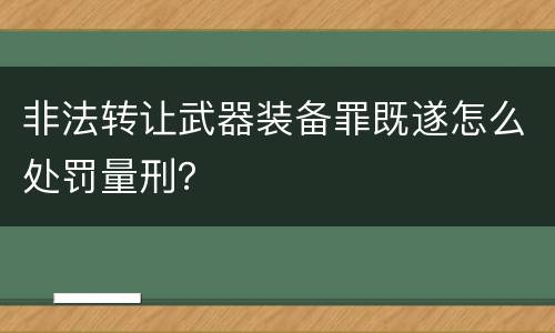 非法转让武器装备罪既遂怎么处罚量刑？