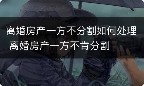 离婚房产一方不分割如何处理 离婚房产一方不肯分割