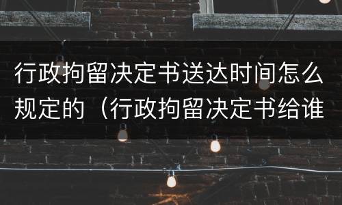 行政拘留决定书送达时间怎么规定的（行政拘留决定书给谁）