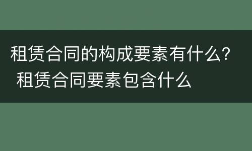 租赁合同的构成要素有什么？ 租赁合同要素包含什么