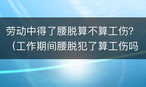 劳动中得了腰脱算不算工伤？（工作期间腰脱犯了算工伤吗）
