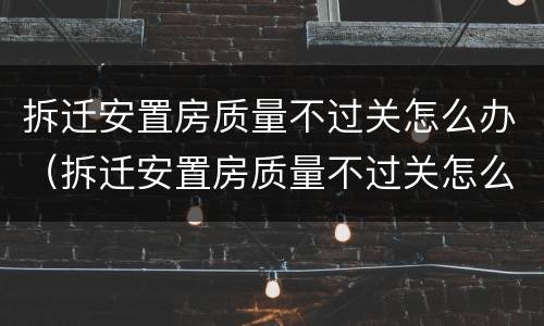 拆迁安置房质量不过关怎么办（拆迁安置房质量不过关怎么办呢）