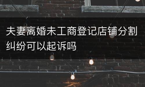 夫妻离婚未工商登记店铺分割纠纷可以起诉吗
