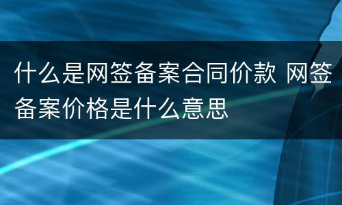 什么是网签备案合同价款 网签备案价格是什么意思