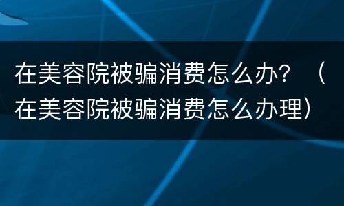 在美容院被骗消费怎么办？（在美容院被骗消费怎么办理）