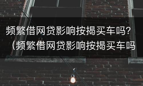 频繁借网贷影响按揭买车吗？（频繁借网贷影响按揭买车吗）