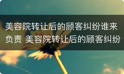 美容院转让后的顾客纠纷谁来负责 美容院转让后的顾客纠纷谁来负责处理
