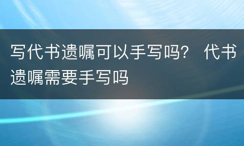 写代书遗嘱可以手写吗？ 代书遗嘱需要手写吗