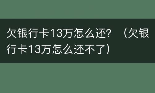 欠银行卡13万怎么还？（欠银行卡13万怎么还不了）