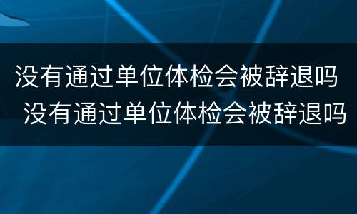 没有通过单位体检会被辞退吗 没有通过单位体检会被辞退吗知乎