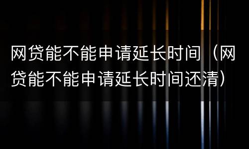 网贷能不能申请延长时间（网贷能不能申请延长时间还清）
