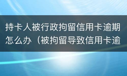 持卡人被行政拘留信用卡逾期怎么办（被拘留导致信用卡逾期怎么办）