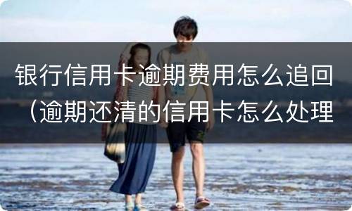银行信用卡逾期费用怎么追回（逾期还清的信用卡怎么处理）