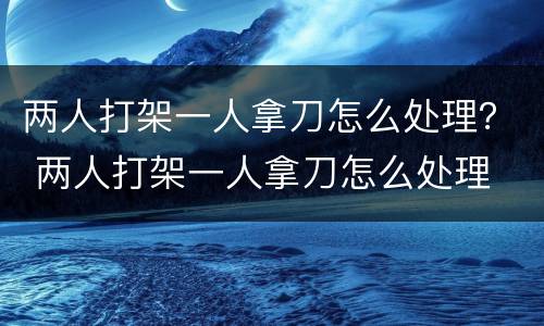 两人打架一人拿刀怎么处理？ 两人打架一人拿刀怎么处理