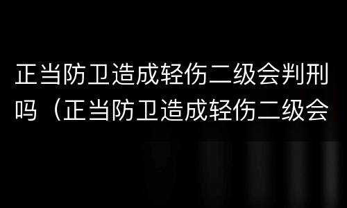 正当防卫造成轻伤二级会判刑吗（正当防卫造成轻伤二级会判刑吗）