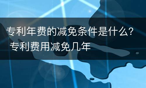 专利年费的减免条件是什么？ 专利费用减免几年