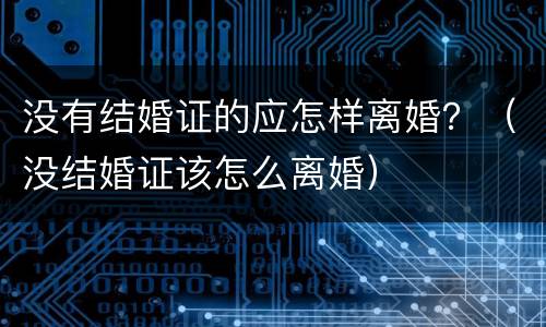 没有结婚证的应怎样离婚？（没结婚证该怎么离婚）