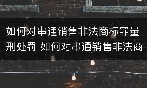 如何对串通销售非法商标罪量刑处罚 如何对串通销售非法商标罪量刑处罚通报