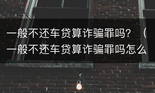 一般不还车贷算诈骗罪吗？（一般不还车贷算诈骗罪吗怎么判）