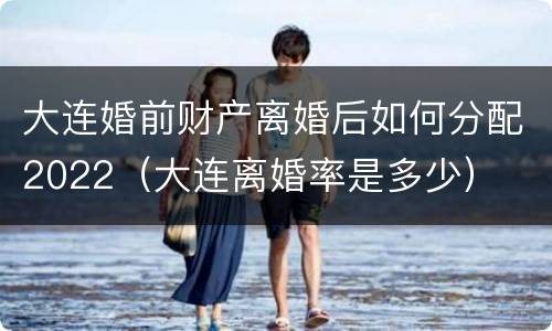 大连婚前财产离婚后如何分配2022（大连离婚率是多少）