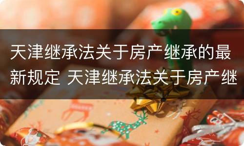 天津继承法关于房产继承的最新规定 天津继承法关于房产继承的最新规定文件