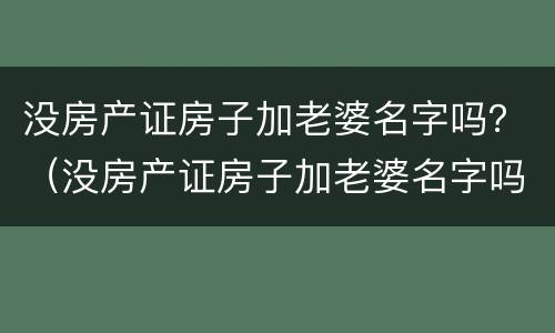 没房产证房子加老婆名字吗？（没房产证房子加老婆名字吗可以卖吗）