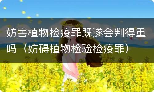 妨害植物检疫罪既遂会判得重吗（妨碍植物检验检疫罪）